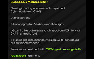 DIAGNOSIS & MANAGEMENT :
•Serologic testing in women with suspected
Cytomegalovirus (CMV)
•Amniocentesis
•Ultrasonography- All above mention signs.
• Quantitative polymerase chain reaction (PCR) for viral
DNA in amniotic fluid
•Fetal magnetic resonance imaging (MRI) (considered
but not recommended)
•Intravenous treatment with CMV-hyperimmune globulin
•Ganciclovir treatment.
 