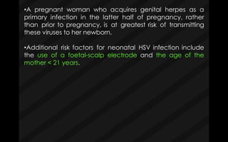•A pregnant woman who acquires genital herpes as a
primary infection in the latter half of pregnancy, rather
than prior to pregnancy, is at greatest risk of transmitting
these viruses to her newborn.
•Additional risk factors for neonatal HSV infection include
the use of a foetal-scalp electrode and the age of the
mother < 21 years.
 
