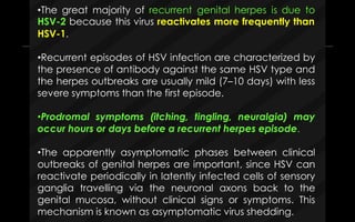 •The great majority of recurrent genital herpes is due to
HSV-2 because this virus reactivates more frequently than
HSV-1.
•Recurrent episodes of HSV infection are characterized by
the presence of antibody against the same HSV type and
the herpes outbreaks are usually mild (7–10 days) with less
severe symptoms than the first episode.
•Prodromal symptoms (itching, tingling, neuralgia) may
occur hours or days before a recurrent herpes episode.
•The apparently asymptomatic phases between clinical
outbreaks of genital herpes are important, since HSV can
reactivate periodically in latently infected cells of sensory
ganglia travelling via the neuronal axons back to the
genital mucosa, without clinical signs or symptoms. This
mechanism is known as asymptomatic virus shedding.
 