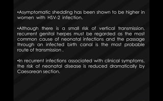 •Asymptomatic shedding has been shown to be higher in
women with HSV-2 infection.
•Although there is a small risk of vertical transmission,
recurrent genital herpes must be regarded as the most
common cause of neonatal infections and the passage
through an infected birth canal is the most probable
route of transmission .
•In recurrent infections associated with clinical symptoms,
the risk of neonatal disease is reduced dramatically by
Caesarean section.
 
