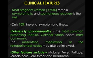 CLINICAL FEATURES
•Only 10% have a symptomatic illness.
•Painless lymphadenopathy is the most common
presenting feature. Cervical lymph nodes most
commonly.
The mesenteric, mediastinal or the
retroperitoneal nodes may also be involved.
•Other features include – Malaise, Fever, Fatigue,
Muscle pain, Sore throat and headache.
• Most pregnant women ( > 90%) remain
asymptomatic and spontaneous recovery is the
rule.
 
