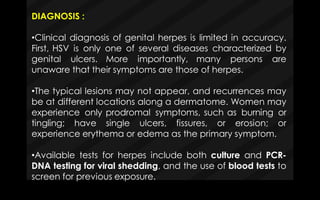 DIAGNOSIS :
•Clinical diagnosis of genital herpes is limited in accuracy.
First, HSV is only one of several diseases characterized by
genital ulcers. More importantly, many persons are
unaware that their symptoms are those of herpes.
•The typical lesions may not appear, and recurrences may
be at different locations along a dermatome. Women may
experience only prodromal symptoms, such as burning or
tingling; have single ulcers, fissures, or erosion; or
experience erythema or edema as the primary symptom.
•Available tests for herpes include both culture and PCR-
DNA testing for viral shedding, and the use of blood tests to
screen for previous exposure.
 