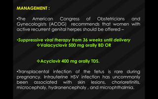 MANAGEMENT :
•The American Congress of Obstetricians and
Gynecologists (ACOG) recommends that women with
active recurrent genital herpes should be offered –
•Suppressive viral therapy from 36 weeks until delivery
Valacyclovir 500 mg orally BD OR
Acyclovir 400 mg orally TDS.
•Transplacental infection of the fetus is rare during
pregnancy. Intrauterine HSV infection has uncommonly
been associated with skin lesions, chorioretinitis,
microcephaly, hydranencephaly , and microphthalmia.
 
