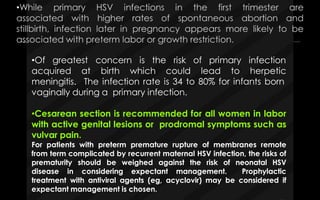 •Of greatest concern is the risk of primary infection
herpeticacquired at birth which could lead to
meningitis. The infection rate is 34 to 80% for infants born
vaginally during a primary infection.
•Cesarean section is recommended for all women in labor
with active genital lesions or prodromal symptoms such as
vulvar pain.
For patients with preterm premature rupture of membranes remote
from term complicated by recurrent maternal HSV infection, the risks of
prematurity should be weighed against the risk of neonatal HSV
disease in considering expectant management. Prophylactic
treatment with antiviral agents (eg, acyclovir) may be considered if
expectant management is chosen.
 