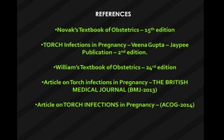 REFERENCES
•Novak’sTextbook ofObstetrics – 15th edition
•TORCH Infections in Pregnancy –VeenaGupta – Jaypee
Publication – 2nd edition.
•William’sTextbook ofObstetrics – 24rd edition
•Article onTorch infections in Pregnancy –THE BRITISH
MEDICAL JOURNAL (BMJ-2013)
•Article onTORCH INFECTIONS in Pregnancy – (ACOG-2014)
 