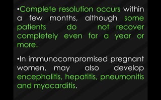 •Complete resolution occurs within
a few months, although some
patients do not recover
completely even for a year or
more.
•In immunocompromised pregnant
women, may also develop
encephalitis, hepatitis, pneumonitis
and myocarditis.
 