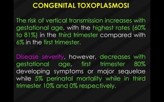 CONGENITAL TOXOPLASMOSI
The risk of vertical transmission increases with
gestational age, with the highest rates (60%
to 81%) in the third trimester compared with
6% in the first trimester.
Disease severity, however, decreases with
gestational age, first trimester 80%
developing symptoms or major sequelae
while 5% perinatal mortality while in third
trimester 10% and 0% respectively.
 