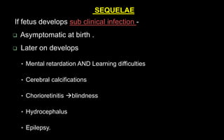 SEQUELAE
If fetus develops sub clinical infection -
 Asymptomatic at birth .
 Later on develops
• Mental retardation AND Learning difficulties
• Cerebral calcifications
• Chorioretinitis blindness
• Hydrocephalus
• Epilepsy.
 