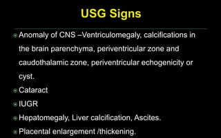  Anomaly of CNS –Ventriculomegaly, calcifications in
the brain parenchyma, periventricular zone and
caudothalamic zone, periventricular echogenicity or
cyst.
 Cataract
 IUGR
 Hepatomegaly, Liver calcification, Ascites.
 Placental enlargement /thickening.
 