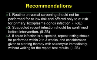 1. Routine universal screening should not be
performed for at low risk and offered only to at risk
for primary Toxoplasma gondii infection. (II-3E)
2. Suspected recent infection should be confirmed
before intervention. (II-2B)
 3. If acute infection is suspected, repeat testing should
be performed within 2 to 3 weeks, and consideration
given to starting therapy with spiramycin immediately,
without waiting for the repeat test results. (II-2B)
 