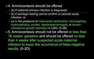 4. Amniocentesis should be offered
• (a) if maternal primary infection is diagnosed,
• (b) if serologic testing cannot confirm or exclude acute
infection, or
• (c) in the presence of intracranial calcification, microcephaly,
hydrocephalus, ascites, hepatosplenomegaly, or severe
intrauterine growth restriction in USG. (II-2B)
5. Amniocentesis should not be offered at less than
18 weeks’ gestation and should be offered no less
than 4 weeks after suspected acute maternal
infection to lower the occurrence of false-negative
results. (II-2D)
 