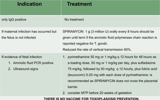 Indication Treatment
only IgG positive No treatment
If maternal infection has occurred but
the fetus is not infected
SPIRAMYCIN 1 g (3 million U) orally every 8 hours should be
given until term if the amniotic fluid polymerase chain reaction is
reported negative for T. gondii.
Reduced the rate of vertical transmission 60%.
If evidence of fetal infection
1. Amniotic fluid PCR positive
2. Ultrasound signs
1. pyrimethamine 50 mg or 1 mg/kg q 12 hours for 48 hours as
a loading dose, 50 mg or 1 mg/kg per day, plus sulfadiazine
75 mg/kg, followed by 50 mg/kg q 12 hourly, plus folinic acid
(leucovorin) 5-25 mg with each dose of pyrimethamine; is
recommended as SPIRAMYCIN does not cross the placental
barrier.
2. consider MTP before 20 weeks of gestation
 