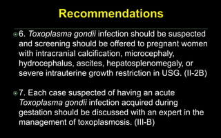 6. Toxoplasma gondii infection should be suspected
and screening should be offered to pregnant women
with intracranial calcification, microcephaly,
hydrocephalus, ascites, hepatosplenomegaly, or
severe intrauterine growth restriction in USG. (II-2B)
7. Each case suspected of having an acute
Toxoplasma gondii infection acquired during
gestation should be discussed with an expert in the
management of toxoplasmosis. (III-B)
 