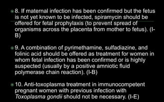  8. If maternal infection has been confirmed but the fetus
is not yet known to be infected, spiramycin should be
offered for fetal prophylaxis (to prevent spread of
organisms across the placenta from mother to fetus). (I-
B)
 9. A combination of pyrimethamine, sulfadiazine, and
folinic acid should be offered as treatment for women in
whom fetal infection has been confirmed or is highly
suspected (usually by a positive amniotic fluid
polymerase chain reaction). (I-B)
 10. Anti-toxoplasma treatment in immunocompetent
pregnant women with previous infection with
Toxoplasma gondii should not be necessary. (I-E)
 