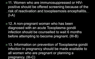 11. Women who are immunosuppressed or HIV-
positive should be offered screening because of the
risk of reactivation and toxoplasmosis encephalitis.
(I-A)
12. A non-pregnant woman who has been
diagnosed with an acute Toxoplasma gondii
infection should be counselled to wait 6 months
before attempting to become pregnant. (III-B)
13. Information on prevention of Toxoplasma gondii
infection in pregnancy should be made available to
all women who are pregnant or planning a
pregnancy. (III-C)
 