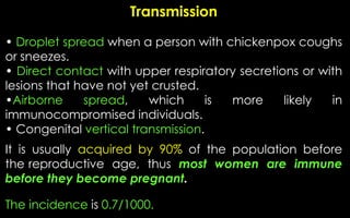 Transmission
• Droplet spread when a person with chickenpox coughs
or sneezes.
• Direct contact with upper respiratory secretions or with
lesions that have not yet crusted.
•Airborne spread, which is more likely in
immunocompromised individuals.
• Congenital vertical transmission.
It is usually acquired by 90% of the population before
the reproductive age, thus most women are immune
before they become pregnant.
The incidence is 0.7/1000.
 