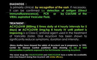 DIAGNOSIS :
Is primarily clinical, by recognition of the rash. If necessary,
it can be confirmed by detection of
Immunofluorescence), PCR or by
VIRAL aspirated Vesicular Fluid.
antigen (Direct
CULTURE of the
TREATMENT :
ACYCLOVIR (800mg 5 times daily at 4 hourly intervals for 5
days) or ACYCLOVIR 5mg/kg 8 hourly IV until patient is
improving is a Class-C antiviral agent used in the treatment
of Varicella Zoster. Oral Acyclovir has been shown to
significantly reduce symptoms, duration and intensity.
•Many studies have showed the safety of Acyclovir use in pregnancy. In 1993,
Center for Disease Control published data showing no risk of fetal
abnormalities in patients exposed in the first trimester receiving Acyclovir.
•The newer drugs like VALACYCLOVIR and FAMCYCLOVIR have a better bio-availability
and a less frequent dosing than Acyclovir with similar efficacy.
 