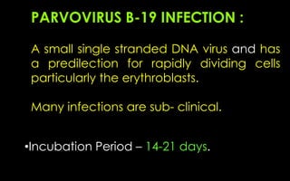 PARVOVIRUS B-19 INFECTION :
A small single stranded DNA virus and has
a predilection for rapidly dividing cells
particularly the erythroblasts.
Many infections are sub- clinical.
•Incubation Period – 14-21 days.
 