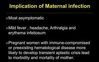 Most asymptomatic
Mild fever , headache, Arthralgia and
erythema infetiosum
Pregnant women with immune-compromised
or preexisting hematological disease more
likely to develop transient aplastic crisis lead
to morbidity and mortality of mother.
 