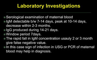 Serological examination of maternal blood
IgM detectable b/w 7-14 days, peak at 10-14 days,
decrease within 2-3 months.
IgG produced during 14-21 days.
Window period 7days.
The rapid fall in IgM concentration usauly 2 or 3 month
give false negative value.
In this case sign of infection in USG or PCR of maternal
blood may help in diagnosis.
 