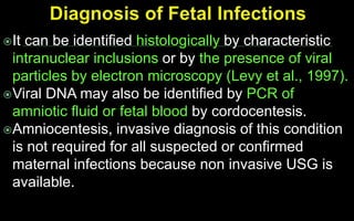 It can be identified histologically by characteristic
intranuclear inclusions or by the presence of viral
particles by electron microscopy (Levy et al., 1997).
Viral DNA may also be identified by PCR of
amniotic fluid or fetal blood by cordocentesis.
Amniocentesis, invasive diagnosis of this condition
is not required for all suspected or confirmed
maternal infections because non invasive USG is
available.
 