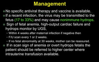 No specific antiviral therapy and vaccine is available.
If a recent infection, the virus may be transmitted to the
fetus (17 to 33%) and may cause nonimmune hydrops.
 Sign of fetal anemia, high-output cardiac failure and
hydrops monitor by UGS,
• Within 4 weeks after maternal infection if negative then
• F/U scan every 1 or 2 weeks.
• If no fetal abnormality at 30 weeks, mother can be reassured.
 If in scan sign of anemia or overt hydrops fetalis the
patient should be referred to higher center where
intrauterine transfusion available.
 