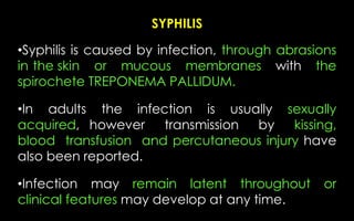 SYPHILIS
•Syphilis is caused by infection, through abrasions
in the skin or mucous membranes with the
spirochete TREPONEMA PALLIDUM.
•In adults the infection is usually sexually
acquired, however transmission by kissing,
blood transfusion and percutaneous injury have
also been reported.
•Infection may remain latent throughout or
clinical features may develop at any time.
 