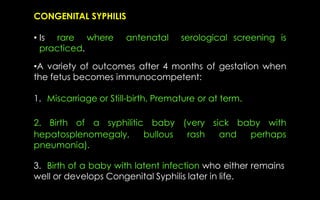 CONGENITAL SYPHILIS
• Is rare where antenatal serological screening is
practiced.
•A variety of outcomes after 4 months of gestation when
the fetus becomes immunocompetent:
1. Miscarriage or Still-birth, Premature or at term.
3. Birth of a baby with latent infection who either remains
well or develops Congenital Syphilis later in life.
2. Birth of a syphilitic baby (very sick baby with
hepatosplenomegaly, bullous rash and perhaps
pneumonia).
 