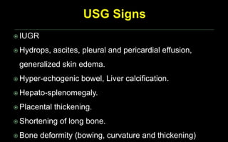  IUGR
 Hydrops, ascites, pleural and pericardial effusion,
generalized skin edema.
 Hyper-echogenic bowel, Liver calcification.
 Hepato-splenomegaly.
 Placental thickening.
 Shortening of long bone.
 Bone deformity (bowing, curvature and thickening)
 