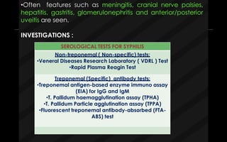 •Often features such as meningitis, cranial nerve palsies,
hepatitis, gastritis, glomerulonephritis and anterior/posterior
uveitis are seen.
INVESTIGATIONS :
SEROLOGICAL TESTS FOR SYPHILIS
Non-treponemal ( Non-specific) tests:
•Veneral Diseases Research Laboratory ( VDRL ) Test
•Rapid Plasma Reagin Test
Treponemal (Specific) antibody tests:
•Treponemal antigen-based enzyme immuno assay
(EIA) for IgG and IgM
•T. Pallidum haemagglutination assay (TPHA)
•T. Pallidum Particle agglutination assay (TPPA)
•Fluorescent treponemal antibody-absorbed (FTA-
ABS) test
 