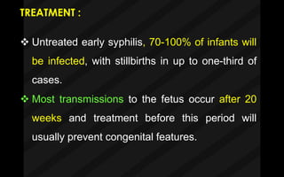 TREATMENT :
 Untreated early syphilis, 70-100% of infants will
be infected, with stillbirths in up to one-third of
cases.
 Most transmissions to the fetus occur after 20
weeks and treatment before this period will
usually prevent congenital features.
 