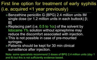 Benzathine penicillin G (BPG) 2.4 million units IM
single dose (or 1.2 million units in each buttock) [I;
B]
Replacing part (i.e. 0.5 to 1cc) of the solvent by
lidocaine 1% solution without epinephrine may
reduce the discomfort associated with injection.
This is not possible in case of pre-mounted
syringes.
Patients should be kept for 30 min clinical
surveillance after injection.
Note: some specialists recommend 2 doses of BPG 2.4 million units (day 1
and 8) but this is not sufficiently evidence based.
 