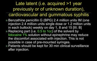  Benzathine penicillin G (BPG) 2.4 million units IM (one
injection 2.4 million units single dose or 1.2 million units
in each buttock) weekly on day 1, 8 and 15 [III; B]
 Replacing part (i.e. 0.5 to 1cc) of the solvent by
lidocaine 1% solution without epinephrine may reduce
the discomfort associated with injection. This is not
possible in case of pre-mounted syringes.
 Patients should be kept for 30 min clinical surveillance
after injection.
 