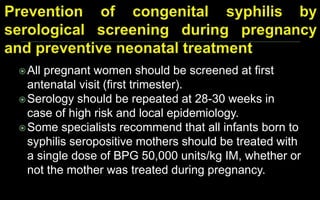 All pregnant women should be screened at first
antenatal visit (first trimester).
Serology should be repeated at 28-30 weeks in
case of high risk and local epidemiology.
Some specialists recommend that all infants born to
syphilis seropositive mothers should be treated with
a single dose of BPG 50,000 units/kg IM, whether or
not the mother was treated during pregnancy.
 