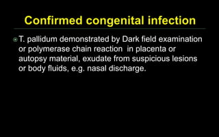 T. pallidum demonstrated by Dark field examination
or polymerase chain reaction in placenta or
autopsy material, exudate from suspicious lesions
or body fluids, e.g. nasal discharge.
 