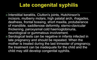  Interstitial keratitis, Clutton's joints, Hutchinson's
incisors, mulberry molars, high palatal arch, rhagades,
deafness, frontal bossing, short maxilla, protuberance
of mandible, saddlenose deformity, sterno-clavicular
thickening, paroxysmal cold haemoglobinuria,
neurological or gummatous involvement.
 Serological tests can be negative in infants infected in
late pregnancy and should be repeated. When the
mother is treated during the last trimester of pregnancy,
the treatment can be inadequate for the child and the
child may still develop congenital syphilis.
 