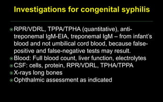 RPR/VDRL, TPPA/TPHA (quantitative), anti-
treponemal IgM-EIA, treponemal IgM – from infant’s
blood and not umbilical cord blood, because false-
positive and false-negative tests may result.
Blood: Full blood count, liver function, electrolytes
CSF: cells, protein, RPR/VDRL, TPHA/TPPA
X-rays long bones
Ophthalmic assessment as indicated
 
