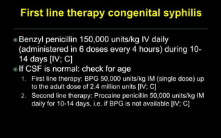 Benzyl penicillin 150,000 units/kg IV daily
(administered in 6 doses every 4 hours) during 10-
14 days [IV; C]
If CSF is normal: check for age
1. First line therapy: BPG 50,000 units/kg IM (single dose) up
to the adult dose of 2.4 million units [IV; C]
2. Second line therapy: Procaine penicillin 50,000 units/kg IM
daily for 10-14 days, i.e. if BPG is not available [IV; C]
 