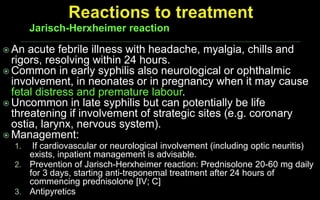  An acute febrile illness with headache, myalgia, chills and
rigors, resolving within 24 hours.
 Common in early syphilis also neurological or ophthalmic
involvement, in neonates or in pregnancy when it may cause
fetal distress and premature labour.
 Uncommon in late syphilis but can potentially be life
threatening if involvement of strategic sites (e.g. coronary
ostia, larynx, nervous system).
 Management:
1. If cardiovascular or neurological involvement (including optic neuritis)
exists, inpatient management is advisable.
2. Prevention of Jarisch-Herxheimer reaction: Prednisolone 20-60 mg daily
for 3 days, starting anti-treponemal treatment after 24 hours of
commencing prednisolone [IV; C]
3. Antipyretics
Jarisch-Herxheimer reaction
 