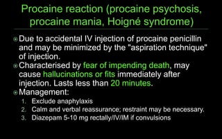 Due to accidental IV injection of procaine penicillin
and may be minimized by the "aspiration technique"
of injection.
Characterised by fear of impending death, may
cause hallucinations or fits immediately after
injection. Lasts less than 20 minutes.
Management:
1. Exclude anaphylaxis
2. Calm and verbal reassurance; restraint may be necessary.
3. Diazepam 5-10 mg rectally/IV/IM if convulsions
 