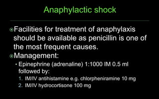 Facilities for treatment of anaphylaxis
should be available as penicillin is one of
the most frequent causes.
Management:
• Epinephrine (adrenaline) 1:1000 IM 0.5 ml
followed by:
1. IM/IV antihistamine e.g. chlorpheniramine 10 mg
2. IM/IV hydrocortisone 100 mg
 