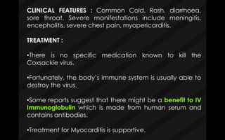 CLINICAL FEATURES : Common Cold, Rash, diarrhoea,
meningitis,sore throat. Severe manifestations include
encephalitis, severe chest pain, myopericarditis.
TREATMENT :
•There is no specific
Coxsackie virus.
medication known to kill the
•Fortunately, the body’s immune system is usually able to
destroy the virus.
•Some reports suggest that there might be a benefit to IV
Immunoglobulin which is made from human serum and
contains antibodies.
•Treatment for Myocarditis is supportive.
 