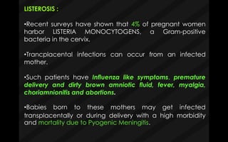 LISTEROSIS :
•Recent surveys have shown that 4% of pregnant women
harbor LISTERIA MONOCYTOGENS, a Gram-positive
bacteria in the cervix.
•Trancplacental infections can occur from an infected
mother.
•Such patients have Influenza like symptoms, premature
delivery and dirty brown amniotic fluid, fever, myalgia,
choriamnionitis and abortions.
and mortality due to Pyogenic Meningitis.
•Babies born to these mothers may get infected
transplacentally or during delivery with a high morbidity
 