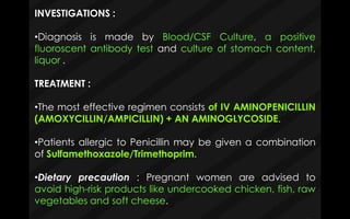 INVESTIGATIONS :
•Diagnosis is made by Blood/CSF Culture, a positive
fluoroscent antibody test and culture of stomach content,
liquor .
TREATMENT :
•The most effective regimen consists of IV AMINOPENICILLIN
(AMOXYCILLIN/AMPICILLIN) + AN AMINOGLYCOSIDE.
•Patients allergic to Penicillin may be given a combination
of Sulfamethoxazole/Trimethoprim.
•Dietary precaution : Pregnant women are advised to
avoid high-risk products like undercooked chicken, fish, raw
vegetables and soft cheese.
 