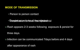 MODE OF TRANSMISSION
• Person to person contact
• Droplet secretions of the infected.
 Rash appears 2-3 weeks following exposure & persist for
three days.
 Infection can be communicated 7days before and 4 days
after appearance of rash
Transmission to fetus- transplacental
 