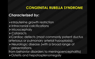 CONGENITAL RUBELLA SYNDROME
Characterized by:
Intrauterine growth restriction
Intracranial calcifications
Microcephaly
Cataracts
Cardiac defects (most commonly patent ductus
arteriosus or pulmonary arterial hypoplasia).
Neurologic disease (with a broad range of
presentations,
from behavior disorders to meningoencephalitis)
Osteitis and hepatosplenomegaly
 