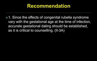 1. Since the effects of congenital rubella syndrome
vary with the gestational age at the time of infection,
accurate gestational dating should be established,
as it is critical to counselling. (II-3A)
 