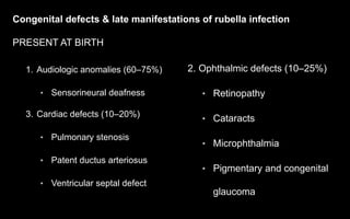 Congenital defects & late manifestations of rubella infection
PRESENT AT BIRTH
1. Audiologic anomalies (60–75%)
• Sensorineural deafness
3. Cardiac defects (10–20%)
• Pulmonary stenosis
• Patent ductus arteriosus
• Ventricular septal defect
2. Ophthalmic defects (10–25%)
• Retinopathy
• Cataracts
• Microphthalmia
• Pigmentary and congenital
glaucoma
 