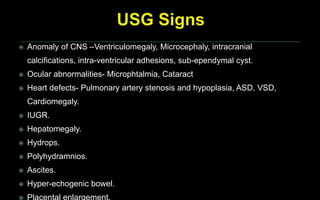 Anomaly of CNS –Ventriculomegaly, Microcephaly, intracranial
calcifications, intra-ventricular adhesions, sub-ependymal cyst.
 Ocular abnormalities- Microphtalmia, Cataract
 Heart defects- Pulmonary artery stenosis and hypoplasia, ASD, VSD,
Cardiomegaly.
 IUGR.
 Hepatomegaly.
 Hydrops.
 Polyhydramnios.
 Ascites.
 Hyper-echogenic bowel.
 Placental enlargement.
 