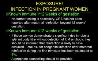 Known immune ≥12 weeks of gestation.
• No further testing is necessary. CRS has not been
reported after maternal reinfection beyond 12 weeks’
gestation.
Known immune ≤12 weeks of gestation.
• If these women demonstrate a significant rise in rubella
IgG antibody titre without detection of IgM antibody, they
should be informed that reinfection is likely to have
occurred. Fetal risk for congenital infection after maternal
reinfection during the first trimester has been estimated at
8%.
• Appropriate counselling should be provided.
 